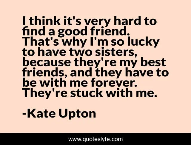 I think it's very hard to find a good friend. That's why I'm so lucky to have two sisters, because they're my best friends, and they have to be with me forever. They're stuck with me.