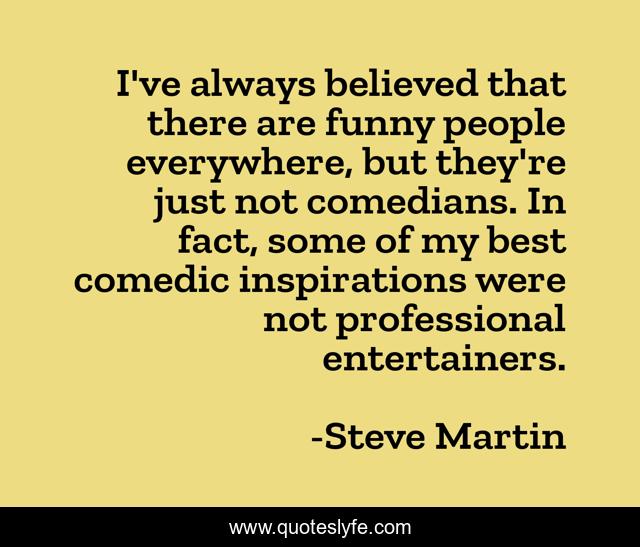 I've always believed that there are funny people everywhere, but they're just not comedians. In fact, some of my best comedic inspirations were not professional entertainers.