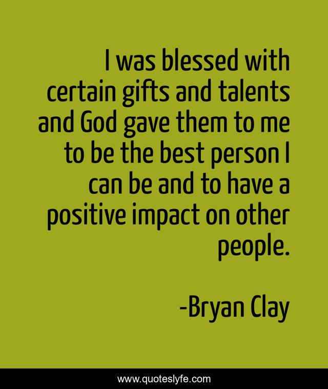 I was blessed with certain gifts and talents and God gave them to me to be the best person I can be and to have a positive impact on other people.