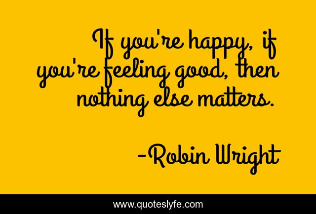 If you're happy, if you're feeling good, then nothing else matters.