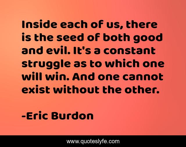 Inside each of us, there is the seed of both good and evil. It's a constant struggle as to which one will win. And one cannot exist without the other.