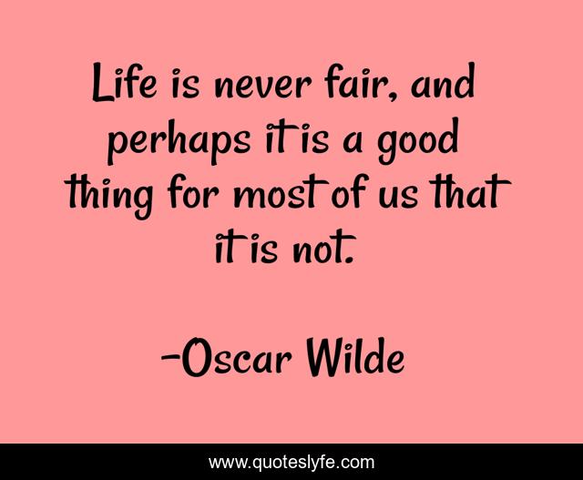 Life is never fair, and perhaps it is a good thing for most of us that it is not.