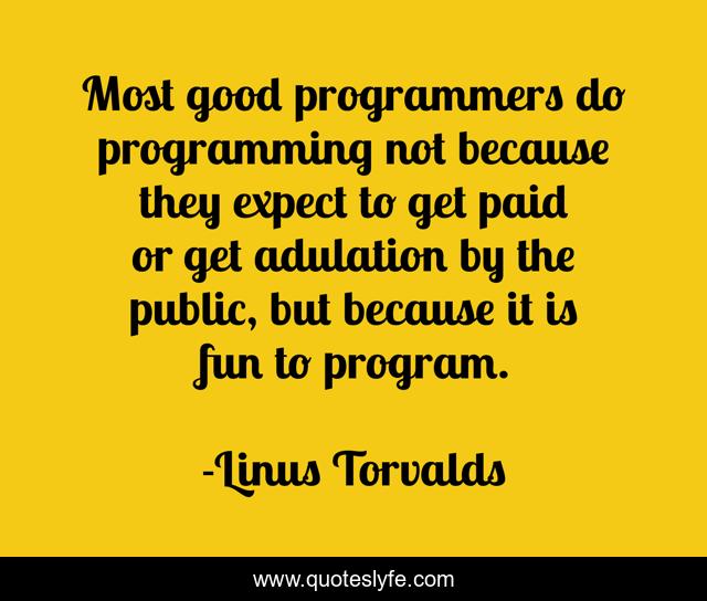 Most good programmers do programming not because they expect to get paid or get adulation by the public, but because it is fun to program.