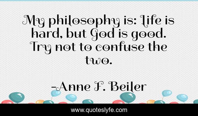 My philosophy is: Life is hard, but God is good. Try not to confuse the two.