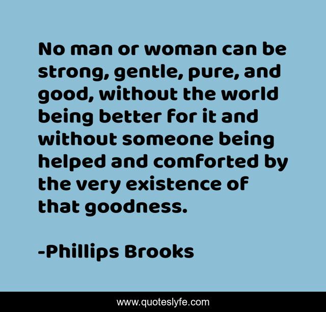 No man or woman can be strong, gentle, pure, and good, without the world being better for it and without someone being helped and comforted by the very existence of that goodness.