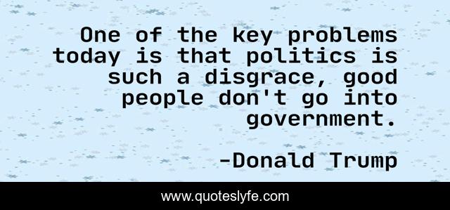 One of the key problems today is that politics is such a disgrace, good people don't go into government.