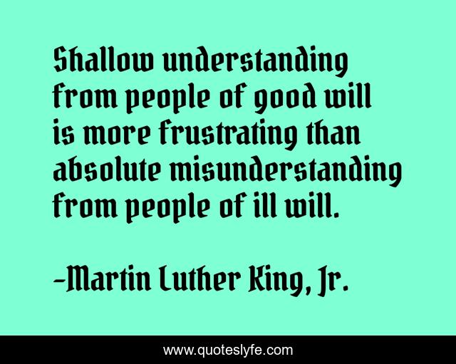 Shallow understanding from people of good will is more frustrating than absolute misunderstanding from people of ill will.