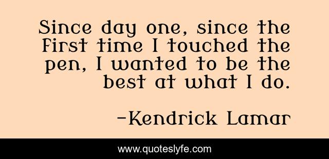 Since day one, since the first time I touched the pen, I wanted to be the best at what I do.