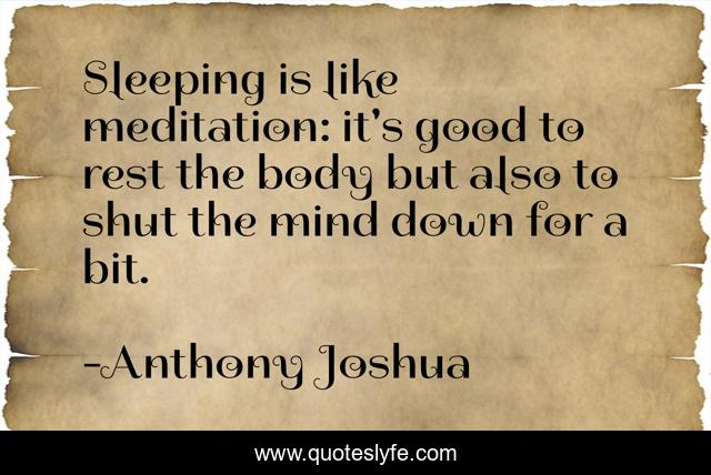 Sleeping is like meditation: it's good to rest the body but also to shut the mind down for a bit.