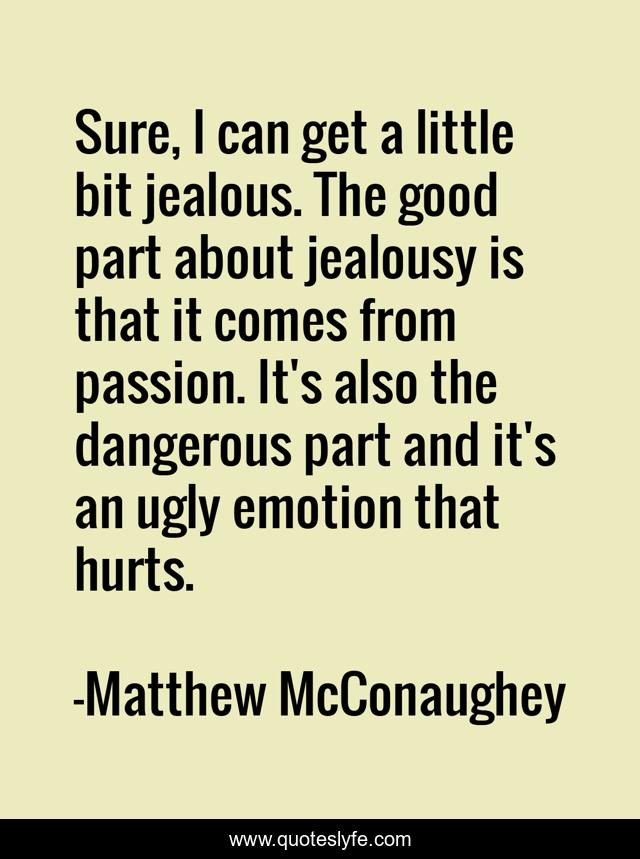 Sure, I can get a little bit jealous. The good part about jealousy is that it comes from passion. It's also the dangerous part and it's an ugly emotion that hurts.