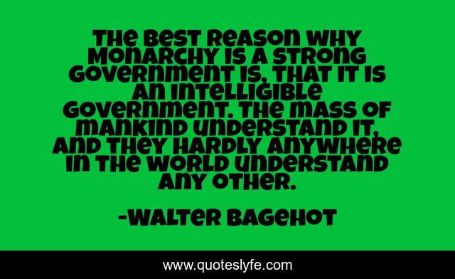 The best reason why Monarchy is a strong government is, that it is an intelligible government. The mass of mankind understand it, and they hardly anywhere in the world understand any other.