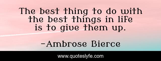The best thing to do with the best things in life is to give them up.