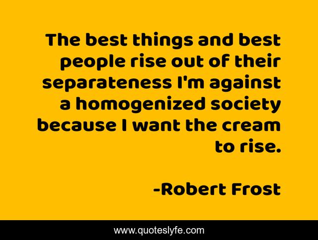 The best things and best people rise out of their separateness I'm against a homogenized society because I want the cream to rise.