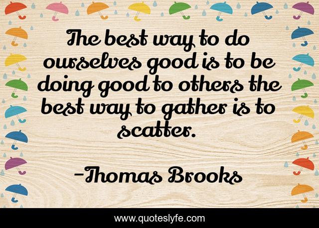 The best way to do ourselves good is to be doing good to others the best way to gather is to scatter.