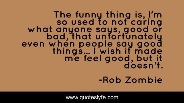 The funny thing is, I'm so used to not caring what anyone says, good or bad, that unfortunately even when people say good things... I wish it made me feel good, but it doesn't.