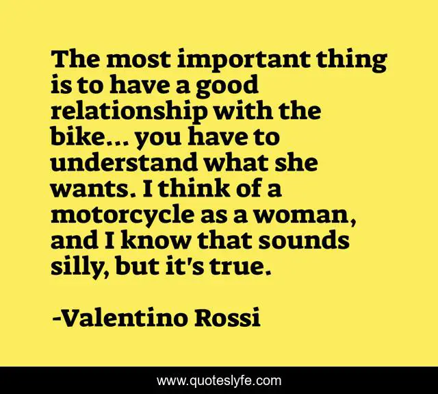 The most important thing is to have a good relationship with the bike... you have to understand what she wants. I think of a motorcycle as a woman, and I know that sounds silly, but it's true.