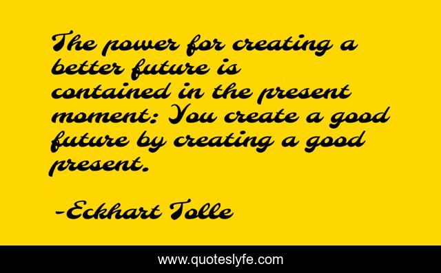The power for creating a better future is contained in the present moment: You create a good future by creating a good present.
