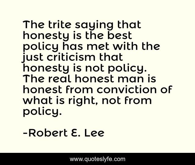 The trite saying that honesty is the best policy has met with the just criticism that honesty is not policy. The real honest man is honest from conviction of what is right, not from policy.