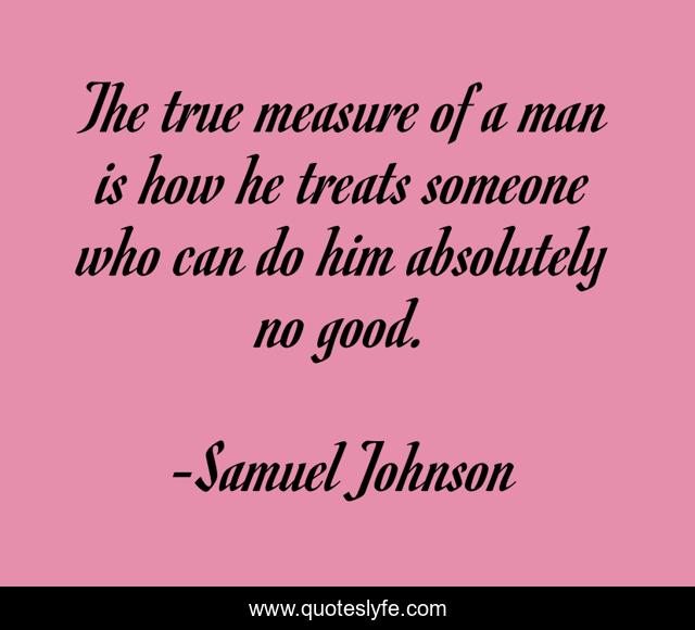 The true measure of a man is how he treats someone who can do him absolutely no good.
