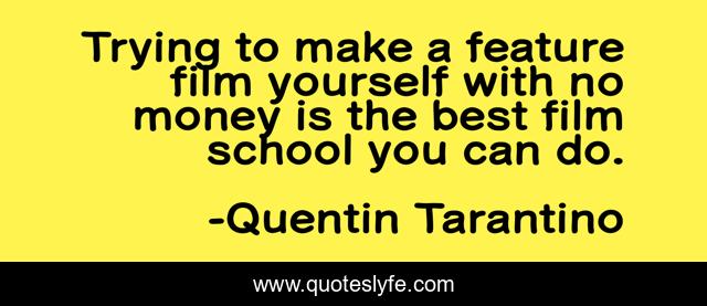 Trying to make a feature film yourself with no money is the best film school you can do.