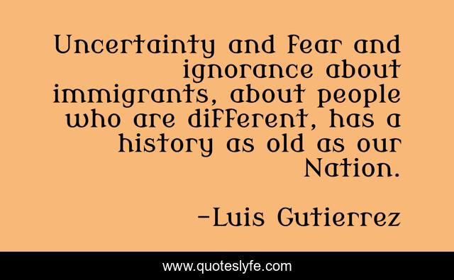Uncertainty and fear and ignorance about immigrants, about people who are different, has a history as old as our Nation.