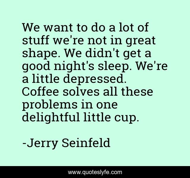 We want to do a lot of stuff we're not in great shape. We didn't get a good night's sleep. We're a little depressed. Coffee solves all these problems in one delightful little cup.