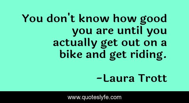 You don't know how good you are until you actually get out on a bike and get riding.