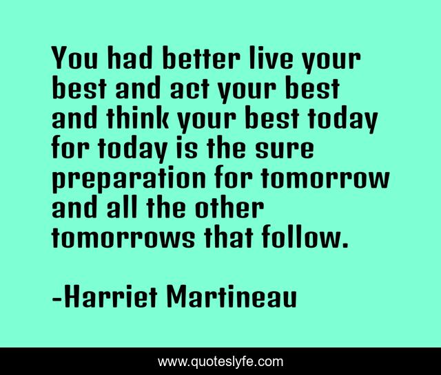 You had better live your best and act your best and think your best today for today is the sure preparation for tomorrow and all the other tomorrows that follow.