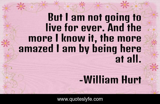 But I am not going to live for ever. And the more I know it, the more amazed I am by being here at all.