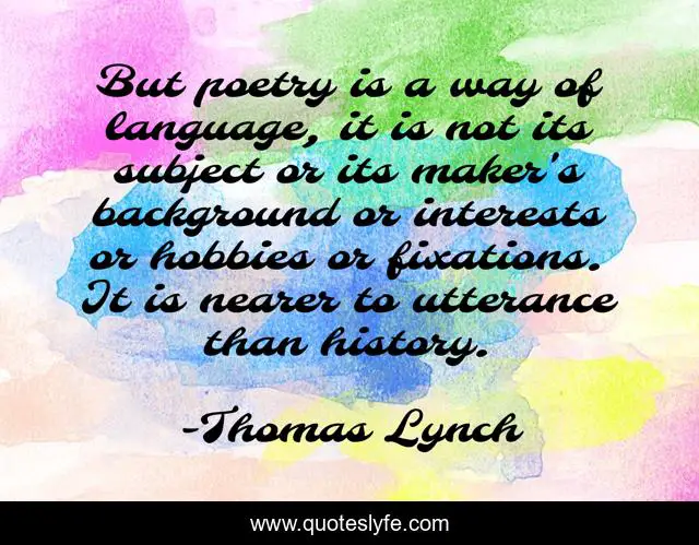 But poetry is a way of language, it is not its subject or its maker's background or interests or hobbies or fixations. It is nearer to utterance than history.