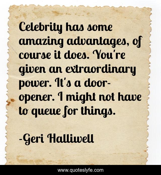 Celebrity has some amazing advantages, of course it does. You're given an extraordinary power. It's a door-opener. I might not have to queue for things.