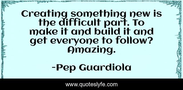 Creating something new is the difficult part. To make it and build it and get everyone to follow? Amazing.