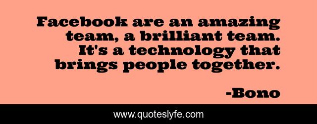 Facebook are an amazing team, a brilliant team. It's a technology that brings people together.