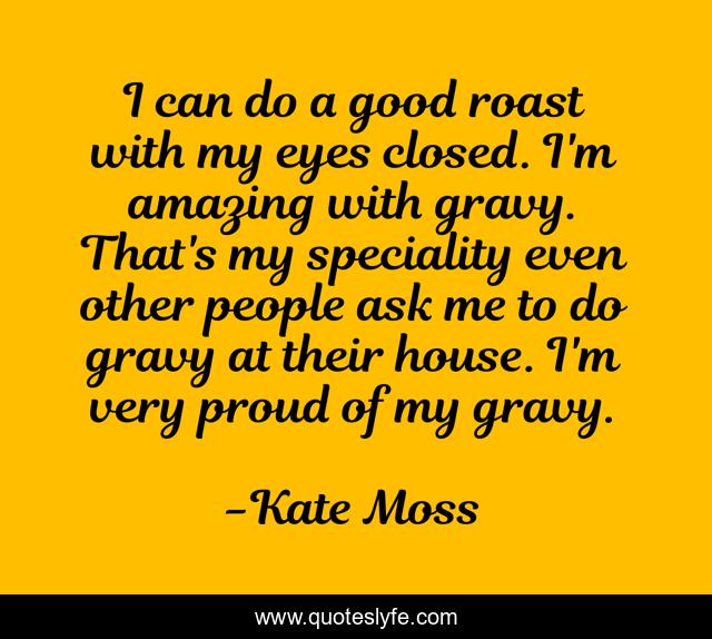 I can do a good roast with my eyes closed. I'm amazing with gravy. That's my speciality even other people ask me to do gravy at their house. I'm very proud of my gravy.
