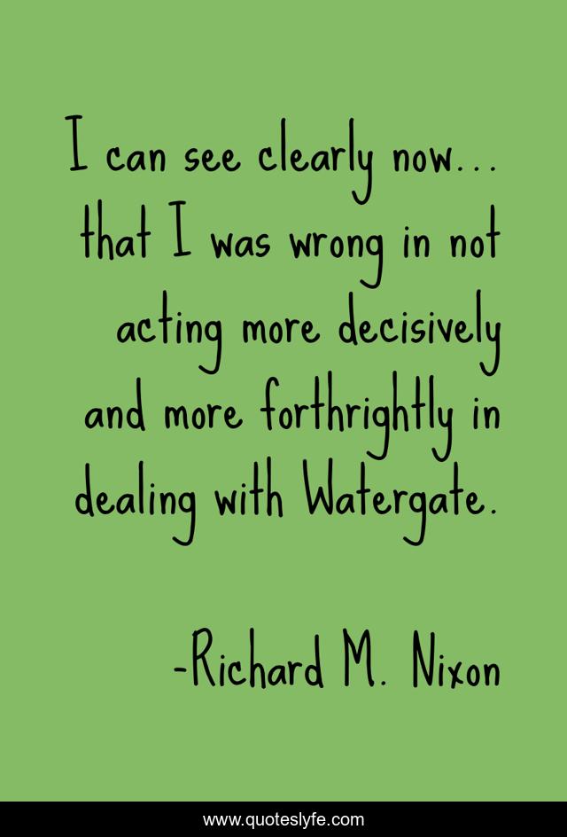 I can see clearly now... that I was wrong in not acting more decisively and more forthrightly in dealing with Watergate.
