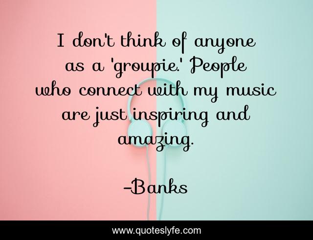 I don't think of anyone as a 'groupie.' People who connect with my music are just inspiring and amazing.