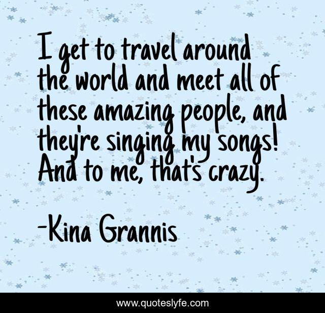 I get to travel around the world and meet all of these amazing people, and they're singing my songs! And to me, that's crazy.
