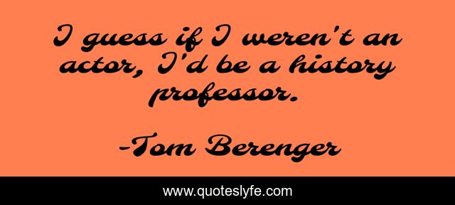 I guess if I weren't an actor, I'd be a history professor.