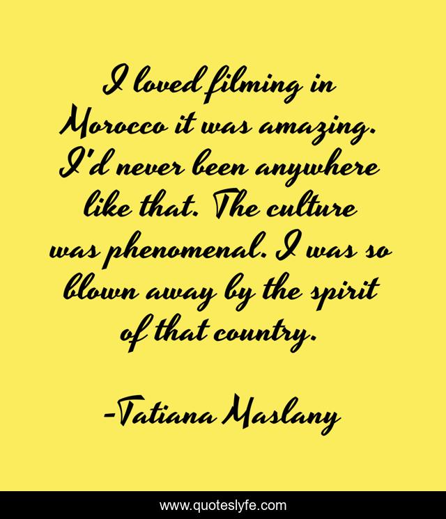 I loved filming in Morocco it was amazing. I'd never been anywhere like that. The culture was phenomenal. I was so blown away by the spirit of that country.