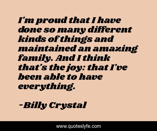 I'm proud that I have done so many different kinds of things and maintained an amazing family. And I think that's the joy: that I've been able to have everything.