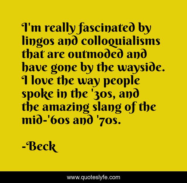 I'm really fascinated by lingos and colloquialisms that are outmoded and have gone by the wayside. I love the way people spoke in the '30s, and the amazing slang of the mid-'60s and '70s.