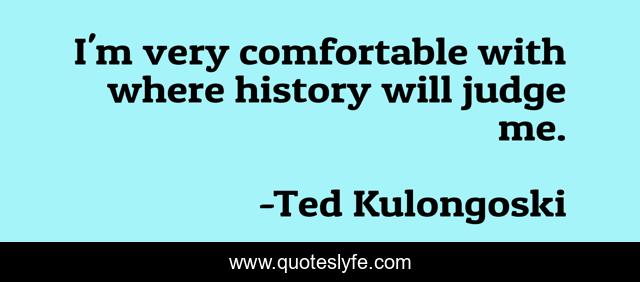 I'm very comfortable with where history will judge me.