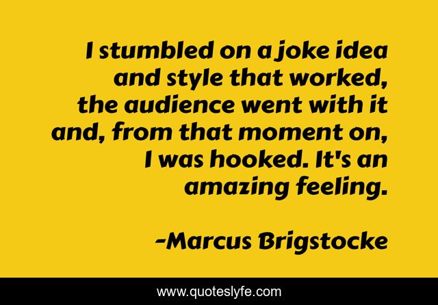 I stumbled on a joke idea and style that worked, the audience went with it and, from that moment on, I was hooked. It's an amazing feeling.