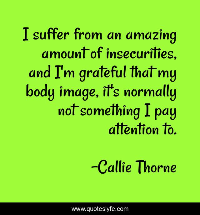 I suffer from an amazing amount of insecurities, and I'm grateful that my body image, it's normally not something I pay attention to.