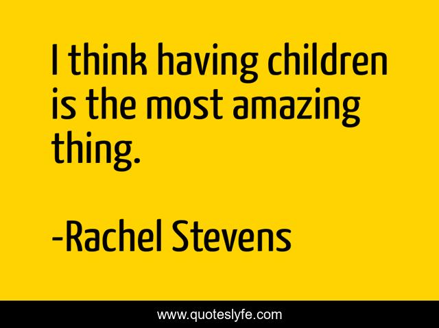 I think having children is the most amazing thing.