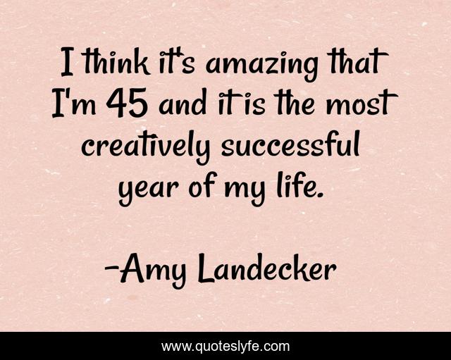 I think it's amazing that I'm 45 and it is the most creatively successful year of my life.