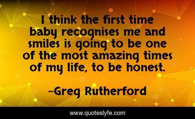 I think the first time baby recognises me and smiles is going to be one of the most amazing times of my life, to be honest.