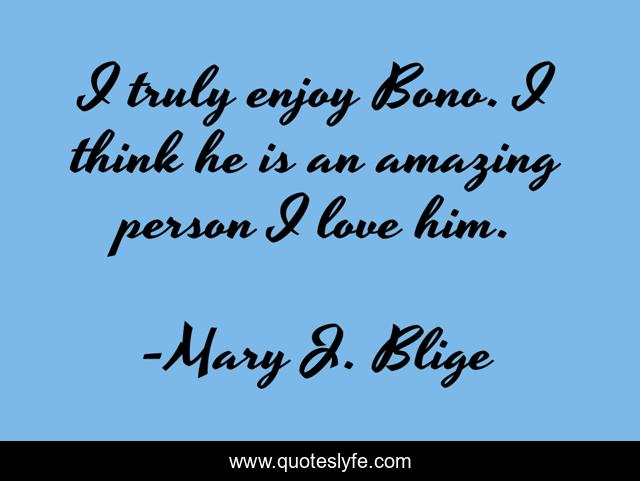 I truly enjoy Bono. I think he is an amazing person I love him.