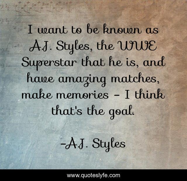 I want to be known as A.J. Styles, the WWE Superstar that he is, and have amazing matches, make memories - I think that's the goal.