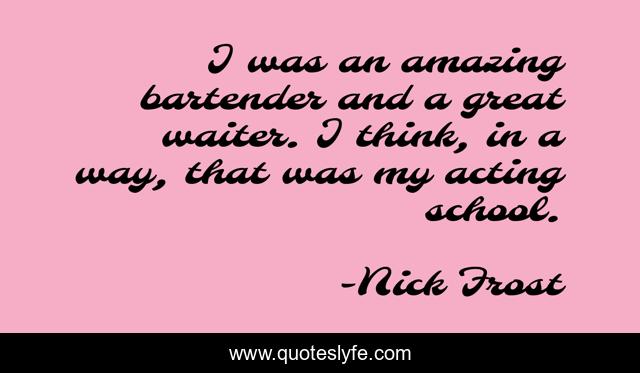 I was an amazing bartender and a great waiter. I think, in a way, that was my acting school.